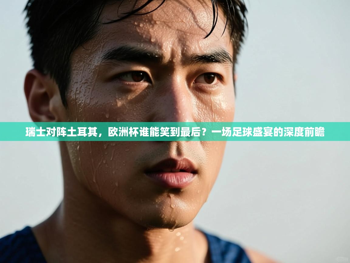 瑞士对阵土耳其,欧洲杯谁能笑到最后?一场足球盛宴的深度前瞻