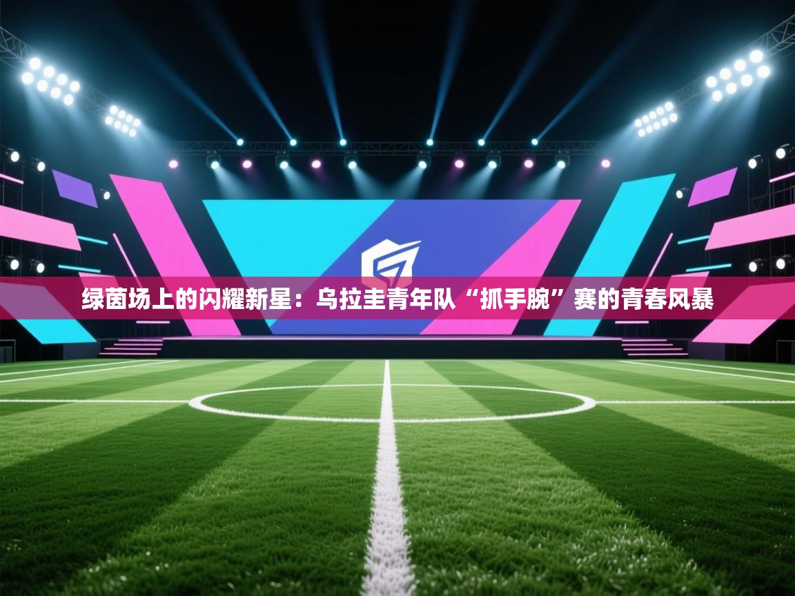 绿茵场上的闪耀新星:乌拉圭青年队“抓手腕”赛的青春风暴 第2张