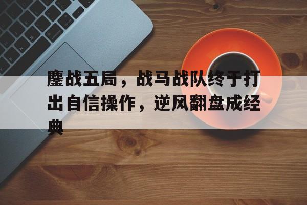 云开体育官网入口-包含鏖战五局，战马战队终于打出自信操作，逆风翻盘成经典的词条